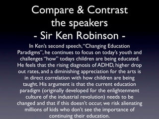 Compare & Contrast
        the speakers
In Ken’s second speech, “Changing Education Paradigms”,
 he continues to focus on today’s youth and challenges
   “how” todays children are being educated. He feels
    that the rising diagnosis of ADHD, higher drop out
 rates, and a diminishing appreciation for the arts is in
 direct correlation with how children are being taught.
  His argument is that the current education paradigm
 (originally developed for the enlightenment culture of
the industrial revolution) needs to be changed and that
 if this doesn’t occur, we risk alienating millions of kids
     who don’t see the importance of continuing their
                         education.
 