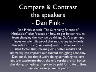 Compare & Contrast
        the speakers
      Dan Pink’s speech “The Surprising Science of
Motivation” also focuses on how to get better results
 from changing the way we do things. Dan’s argument
 hinges on scientiﬁc proof that motivating individuals
 through intrinsic (passionate) means rather extrinsic
   (this for/or that) means yields better results and
      ultimately can improve our current struggling
economy. Dan concludes that if we’re doing something
  we love and are passionate about it, the end results
are far better than doing something simply to be paid
    for it. He utilizes case studies to prove his point.
 