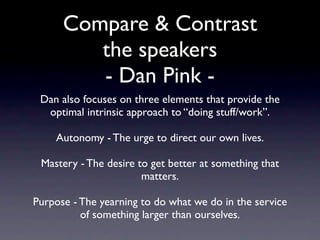 Compare & Contrast
       the speakers
Dan also focuses on three elements that provide
 the optimal intrinsic approach to “doing stuff”.

 Autonomy - The urge to direct our own lives.

Mastery - The desire to get better at something
                that matters.

Purpose - The yearning to do what we do in the
  service of something larger than ourselves.
 
