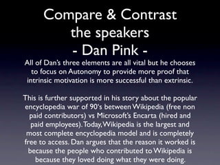 Compare & Contrast
        the speakers
 All of Dan’s three elements are vital but he chooses to
 focus on Autonomy to provide more proof that intrinsic
       motivation is more successful than extrinsic.
     This is further supported in his story about the
      popular encyclopedia war of the 90‘s between
   Wikipedia (free non paid contributors) vs Microsoft’s
 Encarta (hired and paid employees). Today, Wikipedia is
 the largest and most complete encyclopedia model and
    is completely free to access. Dan argues that the
reason it worked is because the people who contributed
  to Wikipedia did so (successfully) because they loved
                doing what they were doing.
 