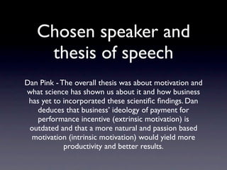 Chosen speaker and
     thesis of speech
      Dan Pink - The overall thesis was about
motivation and what science has shown us about
   it and how business has yet to incorporated
    these scientiﬁc ﬁndings. Dan deduces that
 business’ ideology of payment for performance
 incentive (extrinsic motivation) is outdated and
that a more natural and passion based motivation
       (intrinsic motivation) would yield more
           productivity and better results.
 