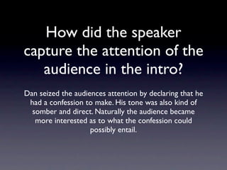 How did the speaker
capture the attention of
  the audience in the
         intro?
Dan seized the audiences attention by declaring
 that he had a confession to make. His tone was
  also kind of somber and direct. Naturally the
audience became more interested as to what the
         confession could possibly entail.
 
