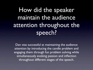 How did the speaker
  maintain the audience
  attention throughout
       the speech?
 Dan was successful at maintaining the audience
attention by introducing the candle problem and
engaging them through fun problem solving while
  simultaneously evoking passion and inﬂection
   throughout different stages of the speech.
 