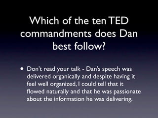 Which of the ten TED
commandments does Dan
     best follow?
 Don’t read your talk - Dan’s speech was
 delivered organically and despite having it
 feel well organized, I could tell that it
 ﬂowed naturally and that he was passionate
 about the information he was delivering.
 