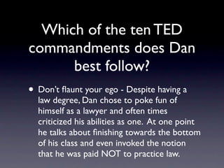 Which of the ten TED
commandments does Dan
     best follow?
 Don’t ﬂaunt your ego - Despite having a law
 degree, Dan chose to poke fun of himself as
 a lawyer and often times criticized his
 abilities as one. At one point he talks about
 ﬁnishing towards the bottom of his class and
 even invoked the notion that he was paid
 NOT to practice law.
 