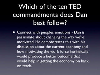 Which of the ten TED
commandments does Dan
     best follow?
 Connect with peoples emotions - Dan is
 passionate about changing the way we’re
 motivated. He demonstrates this with his
 discussion about the current economy and
 how motivating the work force intrinsically
 would produce a better outcome that would
 help in getting the economy on back on
 track.
 