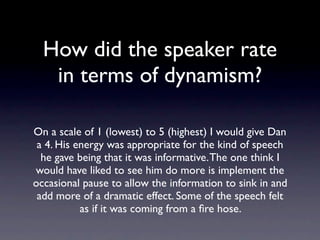 How did the speaker
      rate in terms of
         dynamism?
  On a scale of 1 (lowest) to 5 (highest) I would
give Dan a 4. His energy was appropriate for the
     kind of speech he gave being that it was
 informative. The one think I would have liked to
   see him do more is implement the occasional
pause to allow the information to sink in and add
  more of a dramatic effect. Some of the speech
     felt as if it was coming from a ﬁre hose.
 