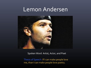 Lemon Andersen




   Spoken Word Artist, Actor, and Poet

Thesis of Speech: If I can make people love
me, than I can make people love poetry.
 