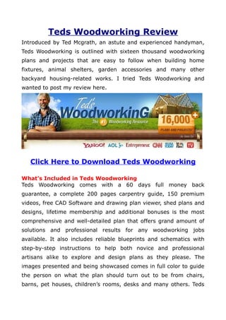 Teds Woodworking Review
Introduced by Ted Mcgrath, an astute and experienced handyman,
Teds Woodworking is outlined with sixteen thousand woodworking
plans and projects that are easy to follow when building home
fixtures, animal shelters, garden accessories and many other
backyard housing-related works. I tried Teds Woodworking and
wanted to post my review here.




   Click Here to Download Teds Woodworking

What’s Included in Teds Woodworking
Teds Woodworking comes with a 60 days full money back
guarantee, a complete 200 pages carpentry guide, 150 premium
videos, free CAD Software and drawing plan viewer, shed plans and
designs, lifetime membership and additional bonuses is the most
comprehensive and well-detailed plan that offers grand amount of
solutions and professional results for any woodworking jobs
available. It also includes reliable blueprints and schematics with
step-by-step instructions to help both novice and professional
artisans alike to explore and design plans as they please. The
images presented and being showcased comes in full color to guide
the person on what the plan should turn out to be from chairs,
barns, pet houses, children’s rooms, desks and many others. Teds
 