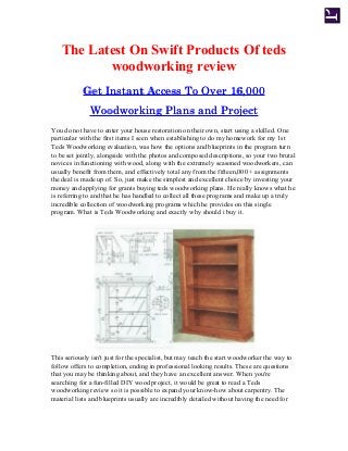 The Latest On Swift Products Of teds
woodworking review
Get Instant Access To Over 16,000Get Instant Access To Over 16,000
Woodworking Plans and ProjectWoodworking Plans and Project
You do not have to enter your house restoration on their own, start using a skilled. One
particular with the first items I seen when establishing to do my homework for my 1st
Teds Woodworking evaluation, was how the options and blueprints in the program turn
to be set jointly, alongside with the photos and composed descriptions, so your two brutal
novices in functioning with wood, along with the extremely seasoned woodworkers, can
usually benefit from them, and effectively total any from the fifteen,000 + assignments
the deal is made up of. So, just make the simplest and excellent choice by investing your
money and applying for grants buying teds woodworking plans. He really knows what he
is referring to and that he has handled to collect all these programs and make up a truly
incredible collection of woodworking programs which he provides on this single
program. What is Teds Woodworking and exactly why should i buy it.
This seriously isn't just for the specialist, but may teach the start woodworker the way to
follow offers to completion, ending in professional looking results. These are questions
that you may be thinking about, and they have an excellent answer. When you're
searching for a fun-filled DIY wood project, it would be great to read a Teds
woodworking review so it is possible to expand your know-how about carpentry. The
material lists and blueprints usually are incredibly detailed without having the need for
 