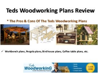 Teds Woodworking Plans Review
    * The Pros & Cons Of The Teds Woodworking Plans




 Workbench plans, Pergola plans, Bird house plans, Coffee table plans, etc.
 