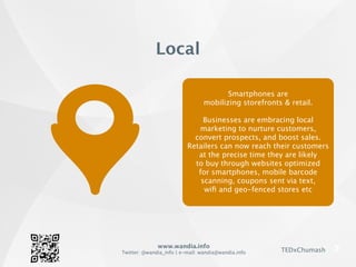www.wandia.info
Twitter: @wandia_info | e-mail: wandia@wandia.info TEDxChumash
Smartphones are
mobilizing storefronts & retail.
Businesses are embracing local
marketing to nurture customers,
convert prospects, and boost sales.
Retailers can now reach their customers
at the precise time they are likely
to buy through websites optimized
for smartphones, mobile barcode
scanning, coupons sent via text,
wiﬁ and geo-fenced stores etc
Local
 