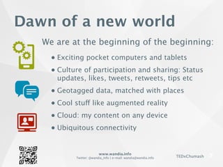 www.wandia.info
Twitter: @wandia_info | e-mail: wandia@wandia.info TEDxChumash
Dawn of a new world
We are at the beginning of the beginning:
● Exciting pocket computers and tablets
● Culture of participation and sharing: Status
updates, likes, tweets, retweets, tips etc
● Geotagged data, matched with places
● Cool stuff like augmented reality
● Cloud: my content on any device
● Ubiquitous connectivity
 