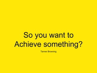 So you want to
Achieve something?
Tanner Browning
 