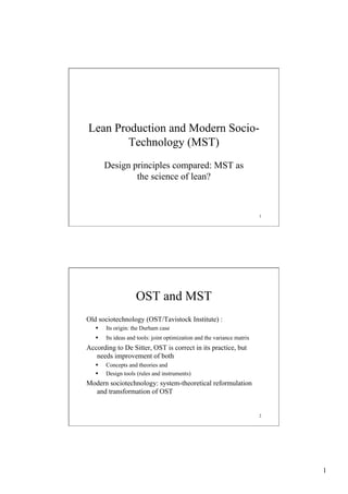 Lean Production and Modern SocioTechnology (MST)
Design principles compared: MST as
the science of lean?

1

OST and MST
Old sociotechnology (OST/Tavistock Institute) :
§ 

Its origin: the Durham case

§ 

Its ideas and tools: joint optimization and the variance matrix

According to De Sitter, OST is correct in its practice, but
needs improvement of both
§ 
§ 

Concepts and theories and
Design tools (rules and instruments)

Modern sociotechnology: system-theoretical reformulation
and transformation of OST

2

1

 