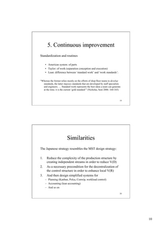 5. Continuous improvement
Standardization and routines
•  American system: of parts
•  Taylor: of work (separation conception and execution)
•  Lean: difference between ‘standard work’ and ‘work standards’:
“Whereas the former relies mostly on the efforts of shop floor teams to develop
standards, the latter imposes standards that are developed by staff specialists
and engineers. … Standard work represents the best ideas a team can generate
at the time; it is the current ‘gold standard’” (Nicholas, Soni 2006: 164-165)

19

Similarities
The Japanese strategy resembles the MST design strategy:
1. 
2. 
3. 

Reduce the complexity of the production structure by
creating independent streams in order to reduce V(D)
As a necessary precondition for the decentralization of
the control structure in order to enhance local V(R)
And then design simplified systems for
–  Planning (Kanban, Polca, Conwip, workload control)
–  Accounting (lean accounting)
–  And so on
20

10

 