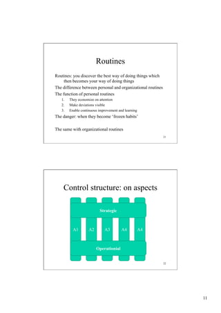 Routines
Routines: you discover the best way of doing things which
then becomes your way of doing things
The difference between personal and organizational routines
The function of personal routines
1. 
2. 
3. 

They economize on attention
Make deviations visible
Enable continuous improvement and learning

The danger: when they become ‘frozen habits’
The same with organizational routines
21

Control structure: on aspects
Strategic

A1

A2

A3

A4

A4

Operationial
22

11

 