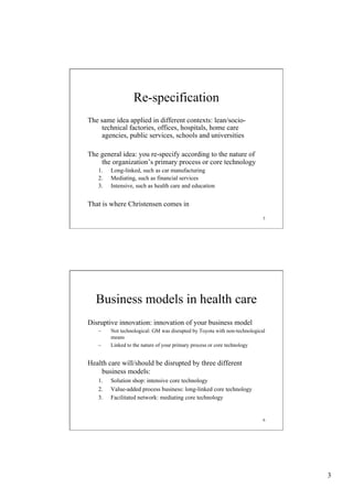 Re-specification
The same idea applied in different contexts: lean/sociotechnical factories, offices, hospitals, home care
agencies, public services, schools and universities
The general idea: you re-specify according to the nature of
the organization’s primary process or core technology
1. 
2. 
3. 

Long-linked, such as car manufacturing
Mediating, such as financial services
Intensive, such as health care and education

That is where Christensen comes in
5

Business models in health care
Disruptive innovation: innovation of your business model
– 
– 

Not technological: GM was disrupted by Toyota with non-technological
means
Linked to the nature of your primary process or core technology

Health care will/should be disrupted by three different
business models:
1. 
2. 
3. 

Solution shop: intensive core technology
Value-added process business: long-linked core technology
Facilitated network: mediating core technology

6

3

 