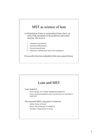 MST as science of lean
A reformulation of lean in sociotechnical terms, that is, in
terms of the parameters of the production and control
structure. The level of
1. 
2. 
3. 
4. 

Functional concentration
Functional differentiation
Function specialization
Separation of performance and control (regulation)

If successful, then lean embedded within more general theory
7

Lean and MST
Lean, looked at
–  From a design, not a change management perspective
–  From a structural perspective (the way processes are structured or
organized)

The structural (MST) perspective is based on
–  Ashby: the law of variety
–  Simon: The architecture of complexity
–  Thompson: Organizations in action

8

4

 