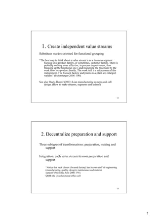 1. Create independent value streams
Substitute market-oriented for functional grouping
“The best way to think about a value stream is as a business segment
focused on a product family, or sometimes, customer family. There is
probably nothing more effective, in process improvement, than
breaking up the functional silo’s and realigning the processes by the
work flow in a product family. The work cell is a microcosm of this
realignment. The focused factory and plants-in-a-plant are enlarged
variants” (Schonberger 2008: 106).
See also Black, Hunter (2003) Lean manufacturing systems and cell
design. (How to make streams, segments and teams?)

13

2. Decentralize preparation and support
Three subtypes of transformations: preparation, making and
support
Integration: each value stream its own preparation and
support
“Notice that each cluster (focused factory) has its own staff of engineering
(manufacturing, quality, design), maintenance and material
support” (Nicholas, Soni 2006: 195).
QRM: the crossfunctional office cell

14

7

 