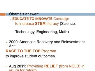 EDUCATE TO INNOVATE Campaign         to increase STEM literacy (Science, 					Technology, Engineering, Math)2009: American Recovery and Reinvestment Act: RACE TO THE TOP Programto improve student outcomes.Aug 2011: Providing RELIEF (from NCLB) in return for reform.What are the goals of EDUCATION in America?