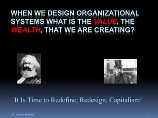 WHEN WE DESIGN ORGANIZATIONAL
SYSTEMS WHAT IS THE VALUE, THE
WEALTH, THAT WE ARE CREATING?

It Is Time to Redefine, Redesign, Capitalism!
© Lawrence M. Miller

1

 