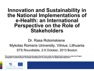 Innovation and Sustainability in
the National Implementations of
e-Health: an International
Perspective on the Role of
Stakeholders
Dr. Rasa Rotomskiene
Mykolas Romeris University, Vilnius, Lithuania
STS Roundtable, 2-5 October, 2013 Boston
This research was partly funded by the European Social Fund under the Global Grant measure under the Project
„Integrated Transformations of eHealth Development: the Perspective of Stakeholder Networks“.

 