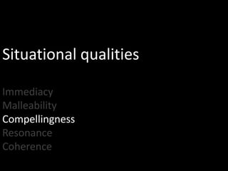 Situational qualities

Immediacy
Malleability
Compellingness
Resonance
Coherence
 