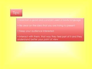 Tips:
   • Maintain a good and constant used of body language

   • Be clear on the idea that you are trying to present

   • Keep your audience interested

   • Interact with them, that way they feel part of it and they
   understand better your point of view
 
