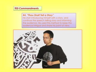 TED Commandments

     #4. “Thou Shalt Tell a Story”
     He start introducing himself with a story and
     continue the speech telling story and informing
     the audience. He used this method to keep the
     audience intrigue and share his point of view.
 