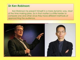 Sir Ken Robinson:
     Ken Robinson he present himself in a more dynamic way. Most
of the time making jokes. So in that matter is a little harder to
compare one and other since they have different methods of
approaching the audience.
 