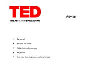 Advice




•   Be yourself

•   Be open and honest

•   Make the crowd want more

•   Be genuine

•   And make them laugh, everyone loves to laugh
 