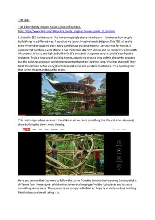 TED talks
TED 1:Elora hardy:magical houses,made of bamboo.
link: https://www.ted.com/talks/elora_hardy_magical_houses_made_of_bamboo
I chose thisTED talk because Ilike howsome people chase theirdreams.Ilove tosee how people
buildthingsina differentway.A waythat we cannotimagine here inBelgium.ThisTEDtalkreally
blewmymindbecause we don’tknowbambooasa buildingmaterial ,certainlynot forhouses.It
appearsthat bamboo,isverystrong.It has the tensile strengthof steel andthe compressive strength
of concrete.It’salsoverylighttobuildwith.It’samaterial that growsveryfastand it’searthquake
resistant.Thisisa newwayof buildinghomes,actuallynobecause theydidthisalreadyfordecades
but the buildingsalmostall vanishedbecause bamboodidn’tlastthatlong.Whathas changed?They
treat the bamboobefore usingitsoit can resistwaterandwindand muchmore.It’sa buildingtool
that isveryelegantandbeautiful tosee.
Thisreallyinspiredme becauseitlookslike anartto create somethinglike thisandwhenahouse is
done buildingthe viewismindblowing.
Here you can see thattheyneedto follow the curvesfromthe bambooitselfsoeverybamboostickis
differentfromthe nextone.Whichmakesitverychallengingtofindthe rightpiecesandtocreate
somethingasone piece .These projectsare completedinMali soI hope I can visitone daya building
like thisbecause breathtakingitis.
 