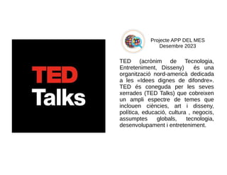 Projecte APP DEL MES
Desembre 2023
TED (acrònim de Tecnologia,
Entreteniment, Disseny) és una
organització nord-americà dedicada
a les «Idees dignes de difondre».
TED és coneguda per les seves
xerrades (TED Talks) que cobreixen
un ampli espectre de temes que
inclouen ciències, art i disseny,
política, educació, cultura , negocis,
assumptes globals, tecnologia,
desenvolupament i entreteniment.
 