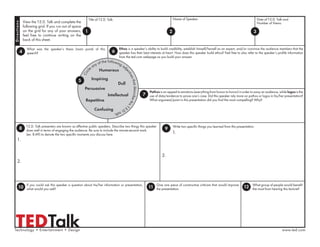 TEDTalk
View the T.E.D. Talk and complete the
following grid. If you run out of space
on the grid for any of your answers,
feel free to continue writing on the
back of this sheet.
1
Title of T.E.D. Talk:
T.E.D. Talk presenters are known as effective public speakers. Describe two things this speaker
does well in terms of engaging the audience. Be sure to include the minute:second mark
(ex: 8:49) to denote the two speciﬁc moments you discuss here.
Write two speciﬁc things you learned from this presentation.
Ethos is a speaker’s ability to build credibility, establish himself/herself as an expert, and/or convince the audience members that the
speaker has their best interests at heart. How does this speaker build ethos? Feel free to also refer to the speaker’s proﬁle information
from the ted.com webpage as you build your answer.
If you could ask this speaker a question about his/her information or presentation,
what would you ask?
Give one piece of constructive criticism that would improve
the presentation.
What group of people would beneﬁt
the most from hearing this lecture?
4 6
8 9
10 11 12
1.
2.
2
Name of Speaker:
3
Date of T.E.D. Talk and
Number of Views:
Circl
e any of the following adj
ectivesthatdescribethisT.
E.D.talk:
Humorous
5
Dull
Inspiring
Repetitive
Intellectual
Confusing
Persuasive
What was the speaker’s thesis (main point) of this
speech?
Technology • Entertainment • Design
Pathos is an appeal to emotions (everything from humor to horror) in order to sway an audience, while logos is the
use of data/evidence to prove one’s case. Did this speaker rely more on pathos or logos in his/her presentation?
What argument/point in this presentation did you ﬁnd the most compelling? Why?
7
www.ted.com
1.
2.
Directions
 