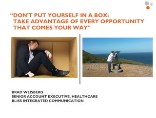 1
“DON'T PUT YOURSELF IN A BOX:
TAKE ADVANTAGE OF EVERY OPPORTUNITY
THAT COMES YOUR WAY”
BRAD WEISBERG
SENIOR ACCOUNT EXECUTIVE, HEALTHCARE
BLISS INTEGRATED COMMUNICATION
 