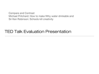 Compare and Contrast
 Michael Pritchard: How to make filthy water drinkable and
 Sir Ken Robinson: Schools kill creativity




TED Talk Evaluation Presentation
 