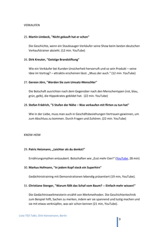TED and more. Top 50 Präsentationen. Dirk Hannemann, Berlin
9
ZUKUNFT DER ARBEIT
20. Von motivierten Mitarbeitern: Dan Pink
Dan Pink, „Die überraschende Wissenschaft der Motivation“ (18 min, TED)
Die Praxis der Mitarbeiterführung widerspricht wissenschaftlichen Erkenntnissen.
21. Auf der Arbeit mal zum Arbeiten kommen: Jason Fried
Jason Fried, “Why work doesn't happen at work” (17 min, YouTube)
Das größte Geschenk für Mitarbeiter ist ein stummer Tag in der Woche, wo in der
Firma keiner den Anderen stört und die Leute in Ruhe ihre Arbeit erledigen können.
22. Eine Firma für Menschen: Heiko Fischer
Heiko Fischer at TEDxKöln, “The Future of Work” (17 min, YouTube)
Wenn Firmen wie ein Burrito organisiert sind und nicht wie ein Sandwich, dann
brauchen sie keine Personalabteilung.
23. Von der Last der E-Mail: Anitra Eggler
Anitra Eggler, “E-Mail macht dumm, krank und arm” (17 min, YouTube) (auf Deutsch)
Ausstieg aus dem Hamsterrad der Highspeed-Kommunikation.
Veranstaltungshinweis zum Thema Zukunft der Arbeit
ProCamp Berlin 26./27. Mai 2016
Barcamp zu Themen Professionalität, Produktivität, Projekte
Homepage www.procamp.berlin
Blog www.procampblog.com
 