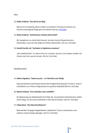 TED and more. Top 50 Präsentationen. Dirk Hannemann, Berlin
10
STORYTELLING-THEORIE
24. Die Macht von Storytelling in Präsentationen: Nancy Duarte
Nancy Duarte, „The secret structure of great talks“ (18 min, YouTube): Nichts hilft
Deinen Ideen so sehr wie Geschichten. Welchen Aufbau eine Präsentation braucht,
damit die Story wirkt, erklärt der Präsentations-Guru des Silicon Valley. Nancy Duarte
coachte Al Gore für den Oscar-prämierten Klima-Vortrag „Die unbequeme Wahrheit“.
25. Der „Nemo“-Regisseur über Erzählen im Kino: Andrew Stanton
Andrew Stanton, „Der Schlüssel zu einer großartigen Geschichte“ (18 min, TED): Der
Meisterregisseur erklärt an Beispielen, was funktioniert im Film und wie es gelingt.
26. Der Weltbank-Manager über modernes Wissensmanagement: Steve Denning
Steve Denning, „Leadership Storytelling“ (16 min, YouTube): Wie Denning die Daten
über die globale Entwicklung aus Statistiken befreit und in die Welt trägt.
27. Geschichten gut erzählen als Schriftsteller: Julian Friedman
Julian Friedman, „The mystery of storytelling“ (TEDxEaling) (18 min, YouTube): Die
Lehren eines Lektors, wie gutes Storytelling in Romanen gelingt.
28. Geschichten schreiben Identitäten fest: Chimamanda Adichie
Chimamanda Adichie, „Die Gefahr einer einzigen Geschichte“ (18 min, TED): Die
ersten Geschichten der Schriftstellerin als Mädchen in Nigeria handelten von blonden
Menschen, die Ingwer-Limonade trinken und sich freuen, dass das Wetter sonnig ist.
29. Die Gefahren des Storytelling: Tyler Cowen
Tyler Cowen, „The mystery of storytelling“ (TEDxEaling) (16 min, YouTube): Die
Gefahr guter Geschichten liegt darin, dass sie jedes Ereignis in ein vorgegebenes
Schema pressen, um sie leichter konsumierbar zu machen. Dabei geht viel verloren.
 