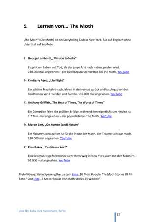 TED and more. Top 50 Präsentationen. Dirk Hannemann, Berlin
12
5. Lernen von… GEDANKENtanken
Deutsche Vortragsreihe mit bekannten Rednern im TED-Format von 18 min.
RHETORIK
38. Michael Rossié, „Präsentieren ist wie Flirten mit ganz Vielen“
Sprechtrainer mit humorigem Plädoyer für mehr Natürlichkeit. (18 min, YouTube)
39. Monika Hein, "Sprechen bewegt"“
Wie man es schafft, die eigene Stimme voll zu entfalten. Das stimmliche Mischpult
hat sieben Regler, an denen man drehen kann. (18 min, YouTube)
40. Thilo Baum, „Komm zum Punkt“
Der ehemalige Journalist mit einem Plädoyer für eine einfache Sprache, die jeder
versteht. Zum Beispiel, sage „Geld“, nicht „finanzielle Mittel“. (18 min, YouTube)
41. Stephan Heinrich, "Einverstanden!"
Das gute Zuhören allein lässt einem im Gespräch als Experte erscheinen. Vielleicht ist
Zuhören auch die beste Strategie, um jemanden zu überzeugen. (20 min, YouTube)
42. Peter Holzer. "Nonverbale Intelligenz – Führen wie eine Katze!"
Wenn sich sachlich-dominante (Katze) und emotional-harmonische Typen (Hunde) im
beruflichen Alltag begegnen. (22 min, YouTube)
43. Alasdair Howieson, "Interkulturelle Business-Kommunikation"
Gespräch mit Jan Frädrich über die linearen, verplanten Deutschen und ihre
Erfahrungen mit der Welt. Ergebnis oft „Auslands-Tourette“. (24 min, YouTube)
 
