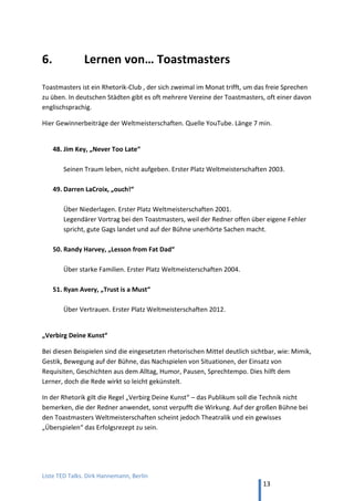 TED and more. Top 50 Präsentationen. Dirk Hannemann, Berlin
13
KÖRPERSPRACHE
44. Thorsten Havener, "Ohne Worte!? Geheimnisse der Kommunikation"
Der führende Körperspracheexperte mit mehreren Bestsellern und Bühnenshows
demonstriert, wie Gedanken den Körperausdruck lenken. (18 min, YouTube)
45. Stefan Verra, "Was sagt mein Körper und warum weiß ich nichts davon?"
Was die Körpersprache über Menschen aussagt. Launiger Auftritt. (18 min, YouTube)
VERKAUFEN
46. Martin Limbeck, "Nicht gekauft hat er schon"
Die Geschichte, wenn ein Staubsauger-Verkäufer seine Show beim besten deutschen
Vertriebstrainer abzieht. (12 min, YouTube)
47. Dirk Kreuter, "Geistige Brandstiftung"
Wie ein Verkäufer bei Kunden Unsicherheit hervorruft und so sein Produkt – seine
Idee im Vortrag? – attraktiv erscheinen lässt. „Muss der auch.“ (12 min, YouTube)
48. Gereon Jörn, "Werden Sie zum Umsatz-Menschler"
Die Botschaft ausrichten nach dem Gegenüber nach den Menschentypen (rot, blau,
grün, gelb), die Hippokrates gebildet hat. (22 min, YouTube)
49. Stefan Frädrich, "5 Stufen der Nähe – Was verkaufen mit flirten zu tun hat"
Wie in der Liebe, muss man auch in Geschäftsbeziehungen Vertrauen gewinnen, um
zum Abschluss zu kommen. Durch Fragen und Zuhören. (22 min, YouTube)
50. Alexander Christiani, "1000-Augen-Kommunikation" (Storytelling)
Gespräch mit Jan Frädrich zu viralem Marketing: Erzähle als Chef (selbst!) die
Geschichte hinter der Nachricht, um Deine Kunden zu erreichen, gerne als
Heldenreise. Übrigens, nach Storytelling kommt Storydoing. (22 min, YouTube)
 