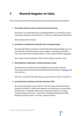 TED and more. Top 50 Präsentationen. Dirk Hannemann, Berlin
14
KNOW-HOW
51. Patric Heizmann, „Leichter als du denkst!"
Ernährungsmythen entzaubert. Botschaften wie „Esst mehr Eier!“ (28 min, YouTube)
52. Torsten Landwehr, "Gelogen! Oder? So führen uns Statistiken an der Nase herum"
Wie man an der Aussage von Zahlen drehen kann mit Mitteln der Statistik und mit
der geschickten Darstellung in Diagrammen. (21 min, YouTube)
53. Markus Hofmann, "In jedem Kopf steck ein Superhirn"
Gedächtnistraining mit Demonstrationen lebendig präsentiert (19 min, YouTube).
54. Christiane Stenger, "Warum fällt das Schaf vom Baum? -- Einfach mehr wissen!"
Die Gedächtnisweltmeisterin erzählt von Merkmethoden. Die Geschichtentechnik
zum Beispiel hilft, Sachen zu merken, indem wir sie spannend und lustig machen und
sie mit etwas verknüpfen, was wir schon kennen (21 min, YouTube).
ZIELE
55. Stefan Frädrich, "Das Ziel ist im Weg"
Warum ist oft so schwierig, Ziele in Leben zu erreichen? Und warum machen uns
andere, ebenso anstrengende Dinge gar keine Mühe? (18 min, YouTube)
56. Stefan Frädrich, "Komfortzone: Günters kleine Welt"
Wir akzeptieren zu schnell alte Grenzen. Um den inneren Schweinehund zu besiegen,
muss man die Angst vor Fehlern überwinden. (16 min, YouTube)
Harald Psaridis mit "Vorhaben in Ergebnisse umsetzen"
„Der Leadermacher“: Es reicht nicht nur zu wissen, was wir zu tun haben, sondern wir
müssen auch tun, was wir wissen. (16 min, YouTube)
 