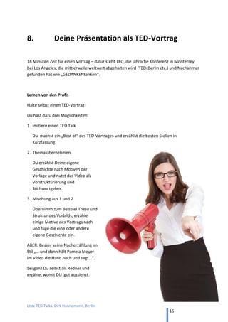 TED and more. Top 50 Präsentationen. Dirk Hannemann, Berlin
15
PERSÖNLICHKEIT
57. Sabine Asgodom, "Sweet success -- in 3 Schritten zum Erfolg"
Nach persönlichen Geschichten kommt die erfolgreichste deutsche Trainerin, Autorin
und Rednerin zur These: Erfolg braucht ein positives Selbstbild (20 min, YouTube)
58. Martin Limbeck, “Erst schaufeln, dann scheffeln“
Die Bedeutung von Selbstdisziplin für Erfolg. Der renommierte Verkaufstrainer erklärt
seinen Weg, z.B. bei einem Aufenthalt in den USA als Schüler. (18 min, YouTube)
59. Tobias Beck, "Der Menschenflüsterer"
Beck wendet sich gegen Negativdenker („Bewohner“), die zu viel jammern und
anderen Leuten Energie absaugen. (18 min, YouTube)
60. Margit Hertlein, "Hör mal, wer da jammert! Die Wasserflaschen-Strategie"
Wenn Kaffeeküchen zu Jammersümpfen werden, die eine wohlige Heimat bieten für
alle verkannten und enttäuschten Mitarbeiter. Humorvoll. (18 min, YouTube)
61. Stefan Frädrich, "Die vier Führungsquadranten"
Macht, Management; Leadership, Unternehmenskultur – nach diesen vier Motiven
kann man Führungsstile unterscheiden (18 min, YouTube)
62. Hein Hansen, "Motivation mit Fisch!"
Was der Fischmarkt über zufriedene Mitarbeiter erzählt. (18 min, YouTube)
63. Suzanne Grieger-Langer, "007 statt 08/15 -- gegen die Tricks der Trickser"
Wie man gefühlskalte Psychopathen im Alltag erkennt, die nach dem Prinzip
arbeiten: anhauen, ausbluten lassen und abhauen. (21 min, YouTube)
64. Alexander Müller, "Who the fuck is Goliath?"
Kodak – vom Marktführer der Fotografie zur Insolvenz in 15 Jahren. Wie man flexibel
bleibt, wenn die Welt sich weiterdreht. (17 min, YouTube)
 