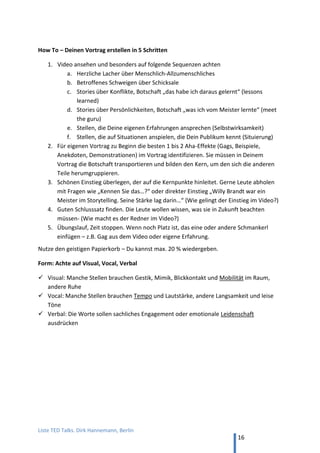 TED and more. Top 50 Präsentationen. Dirk Hannemann, Berlin
16
SCHLECHTES BEISPIEL NR. 1 – OHNE EMOTION
Wolf Hirschmann, "Antrieb Neugier"
Thema: Neugier fördern, gegen den Stillstand. (19 min, YouTube)
Der Vortrag funktioniert nicht, aber es ist nicht einfach zu erklären, warum.
Der Redner ist kompetent, exzellent vorbereitet und nutzt schon am Anfang alle
Tricks aus dem Lehrbuch der Rhetorik:
 Prägnanter Einstieg mit drei Schlagworten, kurz erklärt (0:32 min.)
 Aktueller Bezug (1:15 min.)
 Metapher Schlüsselloch, auf PowerPoint visualisiert (1.45 min.)
 Motiv kindliche Neugier, Anekdote zu Weihnachten (2.00 min.)
 Bezug Sendung mit der Maus, „Lach- und Sachgeschichten“ als Ideal (2.50 min.)
 Frage in das Publikum (3.30 min.)
 Statistik mit klarer Botschaft, „Neugier nimmt mit Alter ab“ (3.40 min.)
 Rhetorische Frage gestellt und selbst beantwortet (4.10 min.)
 Metapher „Speicherplatte“ für Gehirn (4.40 min.)
 Beispiele aus dem realen Leben (5.00 min.)
 16 Lebensmotive als Antreiber, visualisiert auf PowerPoint (5.25 min.)
 Geschichte Max Planck und Chauffeur (5.55 min.)
Hirschmann verliert die Zuhörer jedoch in den ersten 3 Minuten wegen einer wenig
lebendigen Darstellung. Dies zeigt ein Vergleich z.B. zu Gereon Jörn (YouTube).
Diese Fehler begeht Hirschmann, vor allem zu Beginn seines Vortrags:
 Formale Ausdrucksweise mit Fachbegriffen (Jörn: „Kein Small Talk mit Blauen!“).
 Zentrale Aussagen im Nominalstil, „Verfeinerung der Sinne“ (Umgangssprache)
 Keine Stories von Menschen („Da kann ich Ihnen eine Geschichte erzählen…“).
 Erklärt Nutzen für Publikum nicht („Besser verkaufen mit Typenkunde“).
 Kleidung spießig, zugeknöpft, dunkel (chic, offen, lässig)
 Farblose Sprechweise trotz guter Betonung und Pausen (direkt, lebendig)
 Folien überflüssig oder unübersichtlich (großes Symbolbild).
Es bietet sich ein Vergleich an mit Ken Robinson, „schools kill creativity“ (YouTube).
Dieser berühmte TED Talk bezieht sich wie Hirschmann auf kindlichen Forschungsdrang, die
dem Menschen später verlorengeht, er verpackt das Thema aber ganz anders. Für Carmine
Gallo (Autor von „Talk like TED“) ist Ken Robinson der Goldstandard für guten Humor.
 