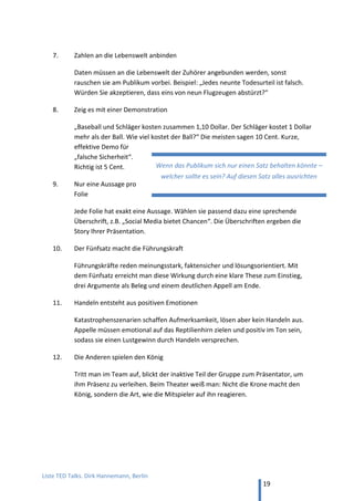TED and more. Top 50 Präsentationen. Dirk Hannemann, Berlin
19
7. Lernen von… Toastmasters
Toastmasters ist ein weltweit organisierter Rhetorik-Club , der sich zweimal im Monat trifft,
um das freie Sprechen zu üben. In deutschen Städten gibt es meist mehrere Vereine der
Toastmasters, oft einer davon englischsprachig.
Hier Gewinnerbeiträge der Weltmeisterschaften. In Englisch, Länge 7 min.
70. Jim Key, „Never Too Late“
Seinen Traum leben, nicht aufgeben. Erster Platz Weltmeisterschaften 2003.
YouTube
71. Darren LaCroix, „ouch!“
Über Niederlagen. Erster Platz Weltmeisterschaften 2001. YouTube
Legendärer Vortrag bei den Toastmasters, weil der Redner offen über eigene Fehler
spricht, gute Gags landet und auf der Bühne unerhörte Sachen macht.
72. Randy Harvey, „Lesson from Fat Dad“
Über starke Familien. Erster Platz Weltmeisterschaften 2004. YouTube
73. Ryan Avery, „Trust is a Must“
Über Vertrauen. Erster Platz Weltmeisterschaften 2012. YouTube
„Verbirg Deine Kunst“
Bei diesen Beispielen sind die eingesetzten rhetorischen Mittel deutlich sichtbar, wie: Mimik,
Gestik, Bewegung auf der Bühne, das Nachspielen von Situationen, der Einsatz von
Requisiten, Geschichten aus dem Alltag, Humor, Pausen, Sprechtempo. Dies hilft dem
Rhetorik-Lerner, doch die Rede wirkt so ziemlich gekünstelt.
In der Rhetorik gilt die Regel „Verbirg Deine Kunst“ – das Publikum soll die Technik nicht
bemerken, die der Redner anwendet, sonst verpufft die Wirkung. Auf der großen Bühne bei
den Toastmasters Weltmeisterschaften scheint jedoch Theatralik und ein gewisses
„Überspielen“ das Erfolgsrezept zu sein.
 