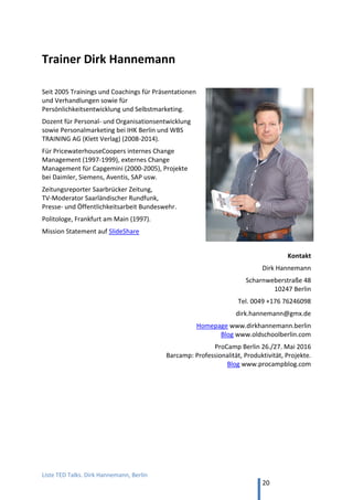 TED and more. Top 50 Präsentationen. Dirk Hannemann, Berlin
20
8. Rhetorik-Ratgeber im Video
Auf YouTube und bei Online-Universitäten gibt es gute Anleitungen für bessere Rhetorik
1. Gerriet Danz, Bestseller-Autor: Online-Kurs bei Pink University
Gerriet Danz ist ein Werbefachmann und überträgt Effekte aus der Reklame auf das
Präsentieren. Bestseller „Neu präsentieren“, Online-Kurs „Wirkungsvoll Präsentieren“
Adresse www.pinkuniversity.de
2. Scott Berkun, amerikanischer Bestseller-Autor: Vortrag bei Google
Der ehemalige Software-Entwickler von Microsoft erzählt 2010 bei Google, wie er als
Introvertierter zum Keynote-Speaker wurde. Englisch, mit deutschen Untertiteln.
Titel „Sechs Fehler beim Vortrag vermeiden“ (2 Teile, insgesamt 30 Min.) (YouTube)
Buch „Bekenntnisse eines Redners. Oder die Kunst, gehört zu werden“, 2010
3. David Henderson, Weltmeister: Vortrag Toastmasters Austin
Der Weltmeister von 2010 erklärt den Kollegen 2013, wie es geht: „Winning
Toastmasters Speech Contests by World Champion David Henderson“ (YouTube, zwei
Teile à 50 min.).
Zitat Teil 1: „Ihr braucht zwei Jahre Übung, um Eure Stimme zu finden.“ (13.30 min.)
4. Jeremey Donovan, Buchautor: Vortrag Toastmasters 2013
Der Autor des Bestsellers „How to Deliver a TED Talk: Secrets of the World's Most
Inspiring Presentations“ erklärt seinen Weg vom menschenscheuen, introvertierten
Geschäftsmann zum geübten Redner durch Toastmaster-Studium und –Übung.
Titel des Vortrags auf YouTube:: „How to Win the World Championship of Public
Speaking“ (Vortrag von 2013 – vier Teile, insgesamt 39 Min.) YouTube
 