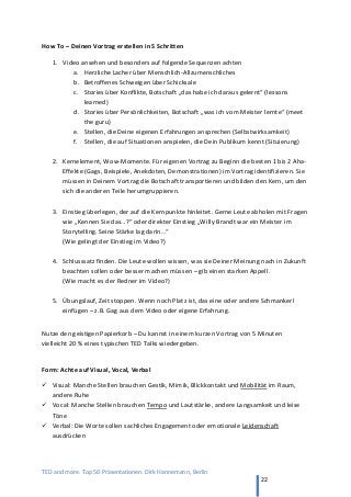 TED and more. Top 50 Präsentationen. Dirk Hannemann, Berlin
22
How To – Deinen Vortrag erstellen in 5 Schritten
1. Video ansehen und besonders auf folgende Sequenzen achten
a. Herzliche Lacher über Menschlich-Allzumenschliches
b. Betroffenes Schweigen über Schicksale
c. Stories über Konflikte, Botschaft „das habe ich daraus gelernt“ (lessons
learned)
d. Stories über Persönlichkeiten, Botschaft „was ich vom Meister lernte“ (meet
the guru)
e. Stellen, die Deine eigenen Erfahrungen ansprechen (Selbstwirksamkeit)
f. Stellen, die auf Situationen anspielen, die Dein Publikum kennt (Situierung)
2. Kernelement, Wow-Momente. Für eigenen Vortrag zu Beginn die besten 1 bis 2 Aha-
Effekte (Gags, Beispiele, Anekdoten, Demonstrationen) im Vortrag identifizieren. Sie
müssen in Deinem Vortrag die Botschaft transportieren und bilden den Kern, um den
sich die anderen Teile herumgruppieren.
3. Einstieg überlegen, der auf die Kernpunkte hinleitet. Gerne Leute abholen mit Fragen
wie „Kennen Sie das…?“ oder direkter Einstieg „Willy Brandt war ein Meister im
Storytelling. Seine Stärke lag darin…“
(Wie gelingt der Einstieg im Video?)
4. Schlusssatz finden. Die Leute wollen wissen, was sie Deiner Meinung nach in Zukunft
beachten sollen oder besser machen müssen – gib einen starken Appell.
(Wie macht es der Redner im Video?)
5. Übungslauf, Zeit stoppen. Wenn noch Platz ist, das eine oder andere Schmankerl
einfügen – z.B. Gag aus dem Video oder eigene Erfahrung.
Nutze den geistigen Papierkorb – Du kannst in einem kurzen Vortrag von 5 Minuten
vielleicht 20 % eines typischen TED Talks wiedergeben.
Form: Achte auf Visual, Vocal, Verbal
 Visual: Manche Stellen brauchen Gestik, Mimik, Blickkontakt und Mobilität im Raum,
andere Ruhe
 Vocal: Manche Stellen brauchen Tempo und Lautstärke, andere Langsamkeit und leise
Töne
 Verbal: Die Worte sollen sachliches Engagement oder emotionale Leidenschaft
ausdrücken
 