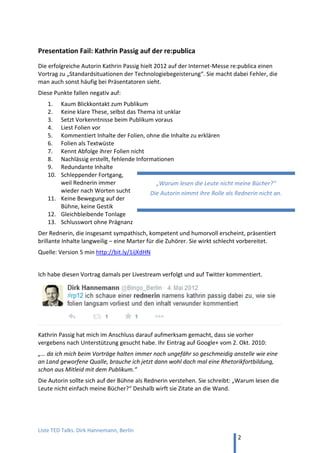 TED and more. Top 50 Präsentationen. Dirk Hannemann, Berlin
2
Steve Jobs‘ Erfolgsgeheimnis
Carmine Gallo erkennt neun Erfolgsrezepte des „besten Business-Präsentators weltweit“:
1. Der Präsentation ein Motto voranstellen
2. Vorschau geben über Inhalte
3. gute Überleitungen zwischen den einzelnen Sektionen
4. Begeisternde Worte
5. Einfache Bilder
6. Einsatz von Produkt-
Demonstrationen
7. Zahlen lebendig erklären - an
die Lebenswelt der Zuhörer
anpassen
8. Perfekte Vorbereitung –
„üben, üben, üben“
9. Markenzeichen, „one more thing“
Den Trailer zu Gallos Buch mit diesen neun Tipps findet man auf YouTube unter dem Titel
„Präsentieren wie Steve Jobs - Tipps und Tricks vom Meister“, in deutscher Übersetzung.
Steve Jobs‘ iPhone-Präsentation
Bei der Präsentation des iPhones 2007 zeigt Steve Jobs seine ganze Meisterschaft.
Drei weitere Techniken kann man sich hier von ihm abschauen:
1. Die Magie der Drei – nicht zu viel Information und nicht zu wenig
2. Schlankes Foliendesign mit starken Bildern, wenig Text und viel freiem Raum
3. Zeige Leidenschaft , aber nimm Dich selbst nicht zu ernst
Carmine Gallo fasst seine Tipps wiederum in einem kurzen Video auf YouTube zusammen.
Steve Jobs‘ Rede seines Lebens
Ohne Folien und mit Manuskript erlebt man Steve Jobs bei seiner Rede vor den Absolventen
der Stanford-Universität im Jahre 2005. „Drei kleine Geschichten, mehr nicht.“
Englisches Original YouTube
Deutsche Übersetzung YouTube
Die Biographie von Isaacson berichtet (S. 537), dass Steve Jobs eigentlich einen Profi-Autor
mit der Ausarbeitung der Rede beauftragt hatte. Als der nicht lieferte, setzte er sich kurz vor
dem Termin an einem Abend selbst hin und verfasste seinen berührenden Lebensbericht.
Die Wirkung erinnert an Mattias Pöhm: „Sie wollen einen besonderen Effekt für Ihre
Präsentation? Sagen Sie doch einfach mal die Wahrheit. Da werden die Leute staunen!“
Stell Deine Präsentation unter ein Motto. Gib eine kurze
Vorschau über die Teile des Vortrags und mach klare
Überleitungen von einem Teil zum nächsten Teil.
 