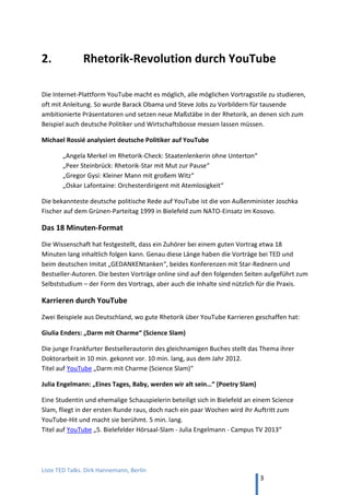 TED and more. Top 50 Präsentationen. Dirk Hannemann, Berlin
3
2. Typische Fehler
Wenn Leute über Sitzungen mit Vorträgen sprechen, dann ist PowerPoint eher etwas, das
man durchstehen muss, als das Feuerwerk von Ideen, das man erwarten könnte. Nur 2 % der
Präsentation erreichen Ihren Zweck, sagt Werbe-Experte Gerriet Danz.
Typische fünf Fehler
Jerry Weissman, der führende Präsentations-Coach in den USA für Börsengänge und andere
wichtige Businessanlässe, entdeckt in Präsentatoren immer wieder dieselben Fehler:
1. So what? Keine klare Aussage getroffen
2. Nutzen für das Publikum nicht erkennbar
(„What’s in it for you?“ WIIFY)
3. Zu lang
4. Zu viele Details
5. Keine klare Struktur
Video „Every Presentation Ever“
In einem satirischen Video wird die klassische Präsentation auf’s Korn genommen.
Folgende Fehler kann man identifizieren:
1. Vorbereitung bis zur letzten Minute (Kramen in den Unterlagen)
2. In sich versunken am Rednerpult (Rumtippen auf der Tastatur)
3. Misslungener Humor (Witze auf Kosten des Publikums)
4. Effekthascherei (Animation Feuersturm)
5. Hässliche Bilder (Clip Art)
6. Vermeidbare Technikpannen (Bildschirmhintergrund)
7. Ellenlange Textstellen (Zitate ohne Mehrwert)
8. Kennt Präsentation nicht (vergessene Aufzählungszeichen)
9. Fachjargon (Bluff mit Worten)
10. Faktenhuberei (längliche Aufzählung)
11. Eitelkeit (Prahlen mit Erfolgen)
12. Anbiedernd (Popkultur-Zitat)
13. Fragwürdige Quellen (Kein Faktencheck)
14. Sensibel bei Kritik (Persönlich angegriffen fühlen)
15. Rechthaberisch (Dogmatisch und von oben herab)
Quelle: „Every Presentation Ever“. Deutsche Übersetzung auf Youtube.
 