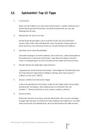 TED and more. Top 50 Präsentationen. Dirk Hannemann, Berlin
47
12. Spickzettel: Top 12 Tipps
1. In einem Satz
Wenn sich das Publikum nur einen Satz merken könnte – welcher sollte das sein?
Richten Deine gesamte Präsentation auf diese Kernbotschaft aus. Lass alle
Nebengeräusche weg.
2. Blickkontakt mit Touch-Turn-Talk
Bei der Körpersprache gibt es einen zentralen Punkt, den man nicht falsch
machen sollte: Halte immer Blickkontakt, wenn Du sprichst. Schaue jeden im
Raum einmal an. Lies nicht Deine Folien vor mit dem Rücken zum Publikum.
3. Sprechen wie für einen Neunjährigen
Vermeide Fachjargon. Es einfach erklären, das ist die Kunst. „Allein damit gehören
Sie automatisch zu den besten 20 Prozent“, sagt Olivia Fox Cabane, Charisma-
Coach. Ein Neunjähriger muss Dich verstehen können (New York Times-Prinzip).
4. Mit dem Nutzen des Gegenübers argumentieren
„Argumentiere mit dem Nutzen des Kunden.“ Diese Regel für Verkäufert gilt auch
für Präsentationen. Zeige Deinem Publikum ständig, „Was hast Du davon?“
(„What’s in it for you?“, WIIFY).
5. Struktur schaffen mit rhetorischen Fragen
In den Vortrag bekommst Du Struktur, indem Du Dir Fragen stellst und sie selbst
beantwortest. Ein Beispiel: „Was bedeutet das nun finanziell? Nun, die
Umsätze…“ Obama macht das so, statt „erstens, zweitens, drittens“.
6. Pausen machen
Mach beim Sprechen eine Pause zwischen Abschnitten oder vor einer wichtigen
Aussage (oder danach). So schaltest Du beim Publikum das Kopfkino an. Du selbst
wirkst strukturiert und selbstbewusst, wenn Du den Moment der Stille einsetzt.
 